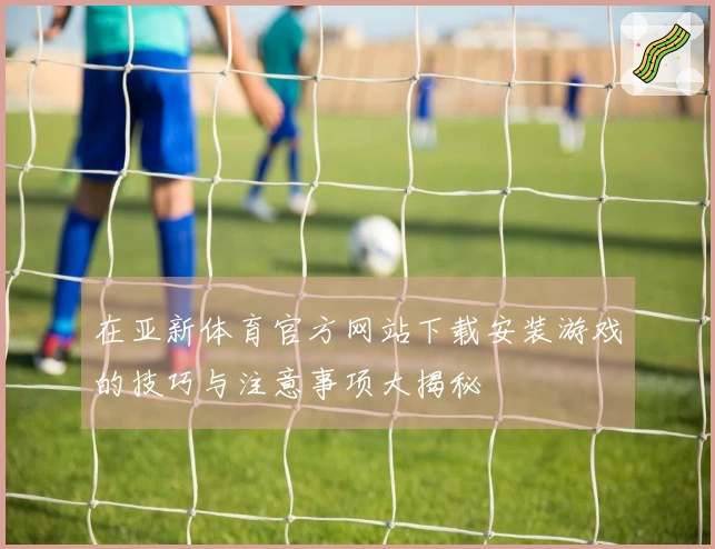 在亚新体育官方网站下载安装游戏的技巧与注意事项大揭秘