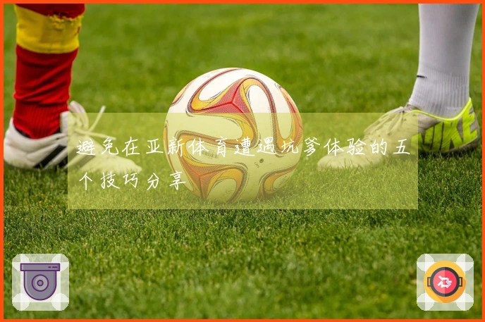 避免在亚新体育遭遇坑爹体验的五个技巧分享