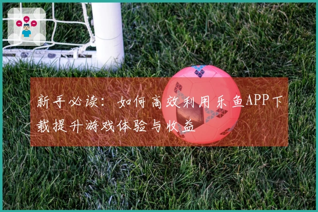 新手必读：如何高效利用乐鱼APP下载提升游戏体验与收益