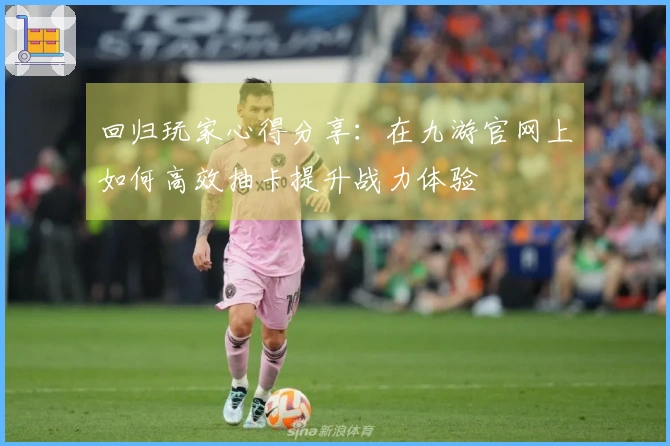 回归玩家心得分享：在九游官网上如何高效抽卡提升战力体验