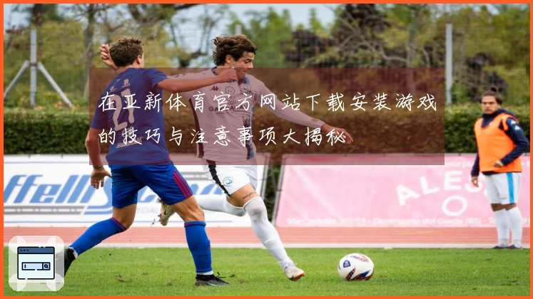 在亚新体育官方网站下载安装游戏的技巧与注意事项大揭秘