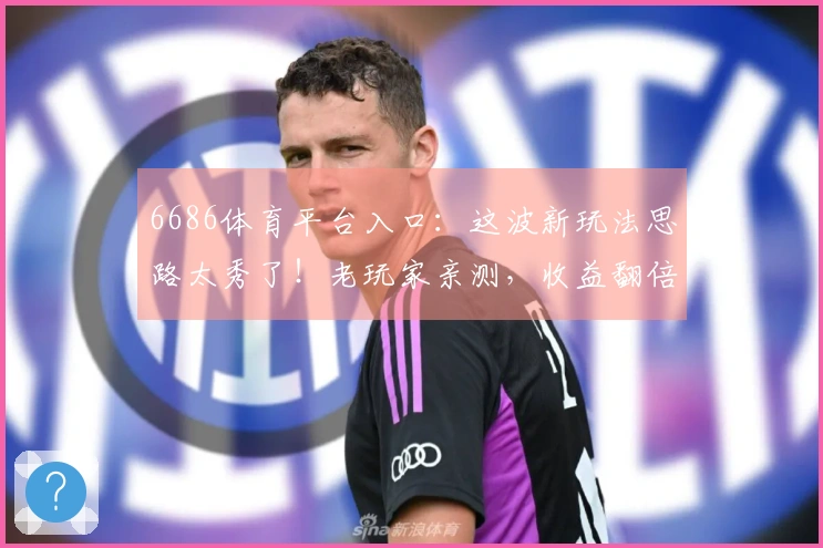 6686体育平台入口：这波新玩法思路太秀了！老玩家亲测，收益翻倍的秘密武器！