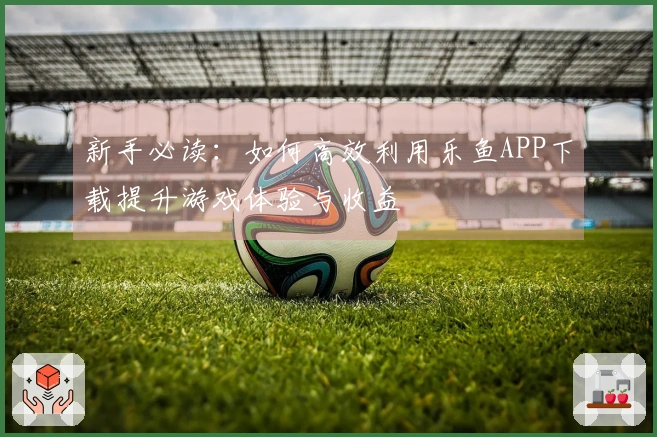 新手必读:如何高效利用乐鱼APP下载提升游戏体验与收益